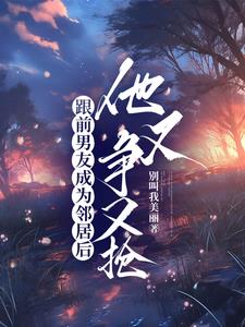 跟前男友成为邻居后,他又争又抢阅读